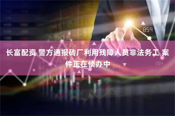 长富配资 警方通报砖厂利用残障人员非法务工 案件正在侦办中