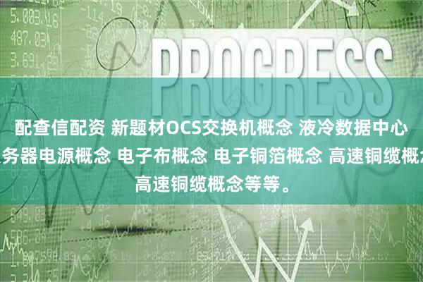 配查信配资 新题材OCS交换机概念 液冷数据中心概念 服务器电源概念 电子布概念 电子铜箔概念 高速铜缆概念等等。