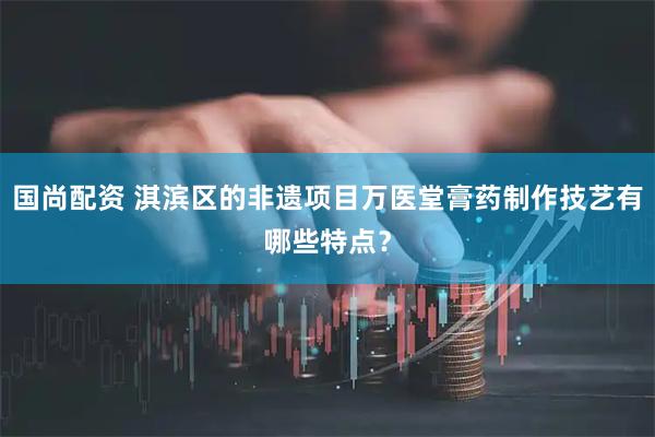 国尚配资 淇滨区的非遗项目万医堂膏药制作技艺有哪些特点？