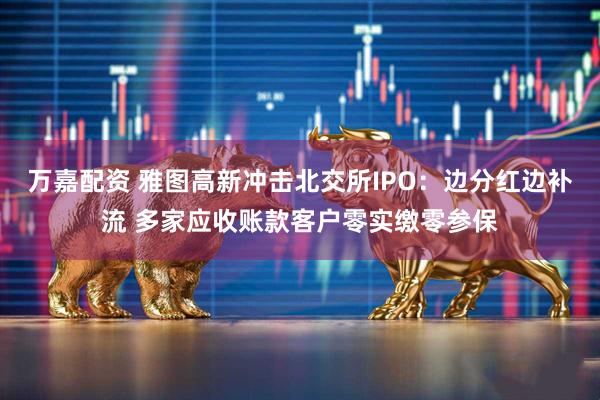 万嘉配资 雅图高新冲击北交所IPO：边分红边补流 多家应收账款客户零实缴零参保