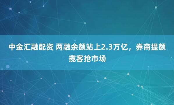 中金汇融配资 两融余额站上2.3万亿，券商提额揽客抢市场