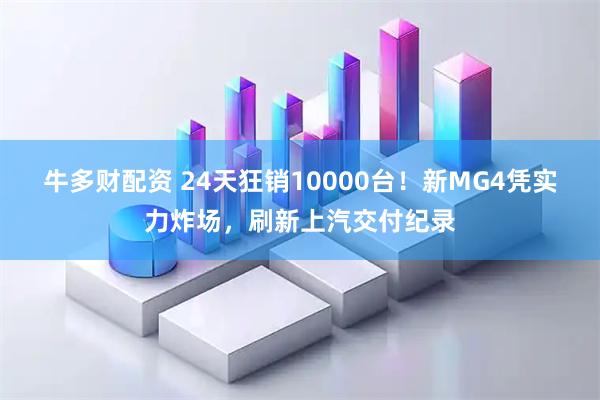 牛多财配资 24天狂销10000台！新MG4凭实力炸场，刷新上汽交付纪录