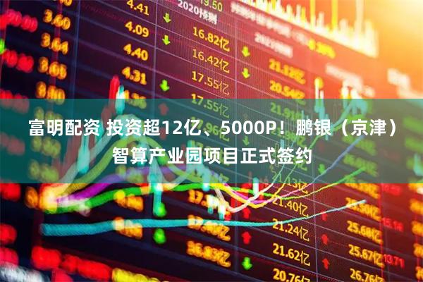 富明配资 投资超12亿、5000P！鹏银（京津）智算产业园项目正式签约