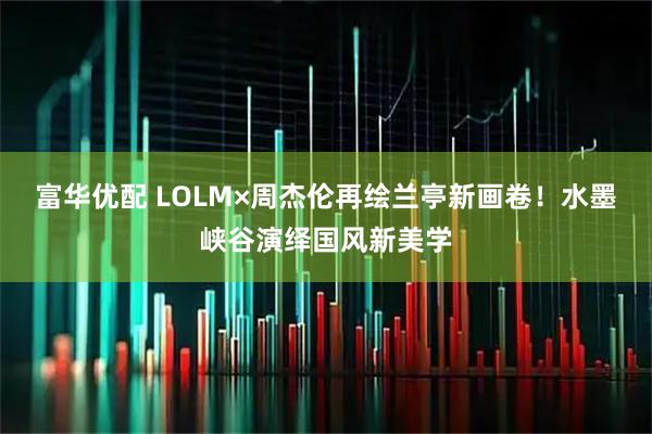 富华优配 LOLM×周杰伦再绘兰亭新画卷！水墨峡谷演绎国风新美学