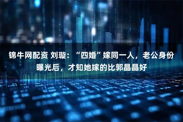锦牛网配资 刘璇：“四婚”嫁同一人，老公身份曝光后，才知她嫁的比郭晶晶好