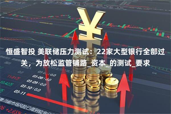 恒盛智投 美联储压力测试:22家大型银行全部过关,为放松监管铺路_资本_的测试_要求