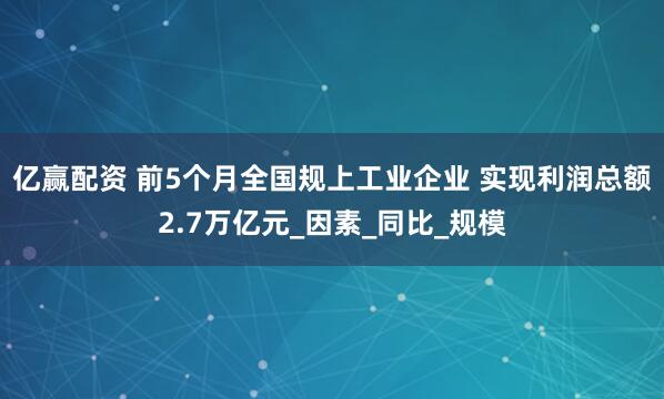 亿赢配资 前5个月全国规上工业企业 实现利润总额2.7万亿元_因素_同比_规模