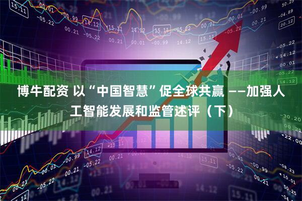博牛配资 以“中国智慧”促全球共赢 ——加强人工智能发展和监管述评（下）