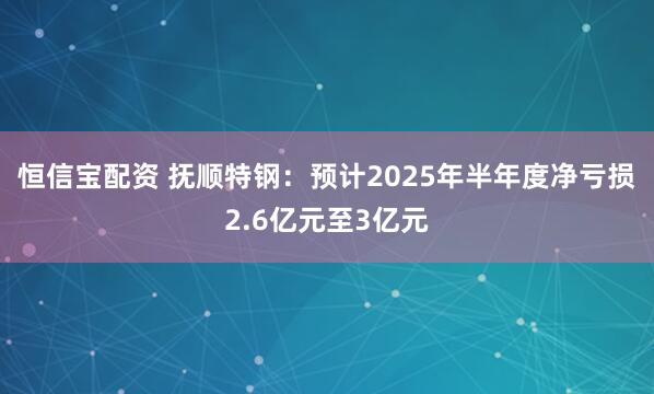 恒信宝配资 抚顺特钢：预计2025年半年度净亏损2.6亿元至3亿元