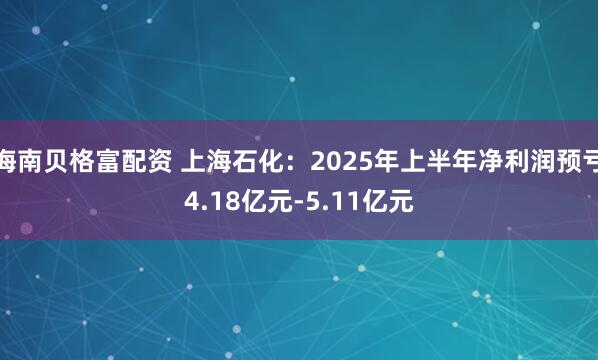 海南贝格富配资 上海石化：2025年上半年净利润预亏4.18亿元-5.11亿元