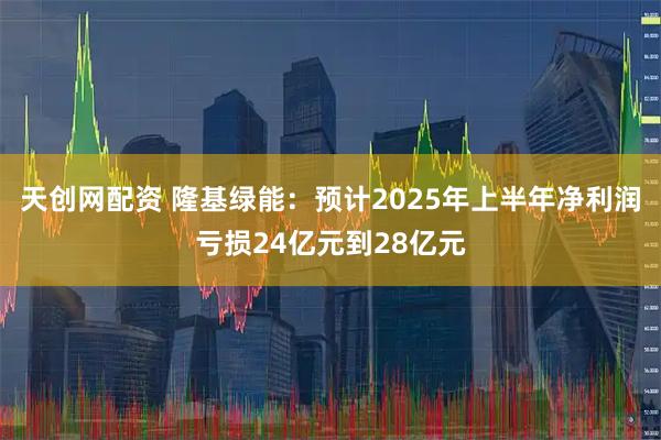 天创网配资 隆基绿能：预计2025年上半年净利润亏损24亿元到28亿元