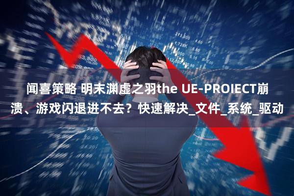 闻喜策略 明末渊虚之羽the UE-PROIECT崩溃、游戏闪退进不去?快速解决_文件_系统_驱动