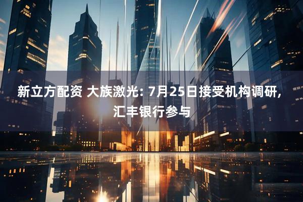 新立方配资 大族激光: 7月25日接受机构调研, 汇丰银行参与