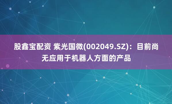 股鑫宝配资 紫光国微(002049.SZ)：目前尚无应用于机器人方面的产品