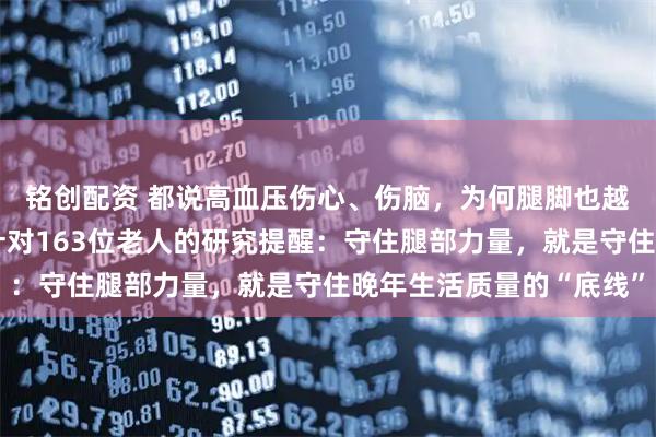 铭创配资 都说高血压伤心、伤脑，为何腿脚也越来越不听使唤？一项针对163位老人的研究提醒：守住腿部力量，就是守住晚年生活质量的“底线”