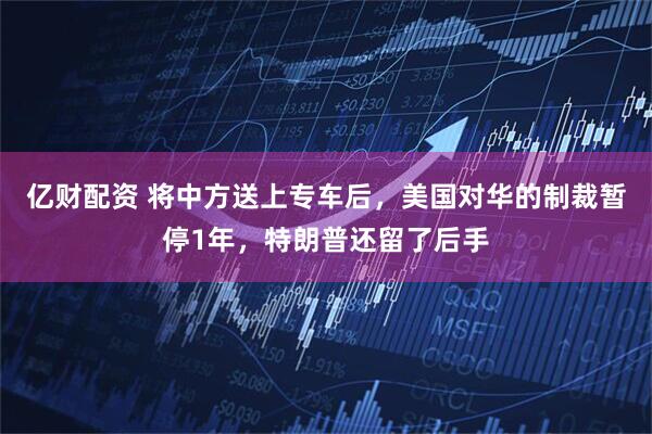 亿财配资 将中方送上专车后，美国对华的制裁暂停1年，特朗普还留了后手