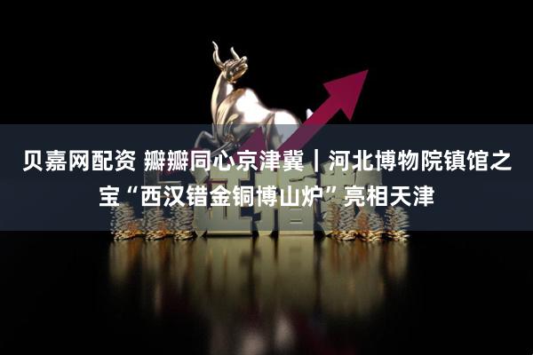 贝嘉网配资 瓣瓣同心京津冀｜河北博物院镇馆之宝“西汉错金铜博山炉”亮相天津