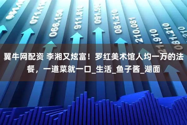 翼牛网配资 李湘又炫富！罗红美术馆人均一万的法餐，一道菜就一口_生活_鱼子酱_湖面