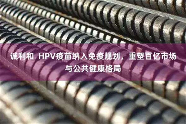 诚利和 HPV疫苗纳入免疫规划,重塑百亿市场与公共健康格局